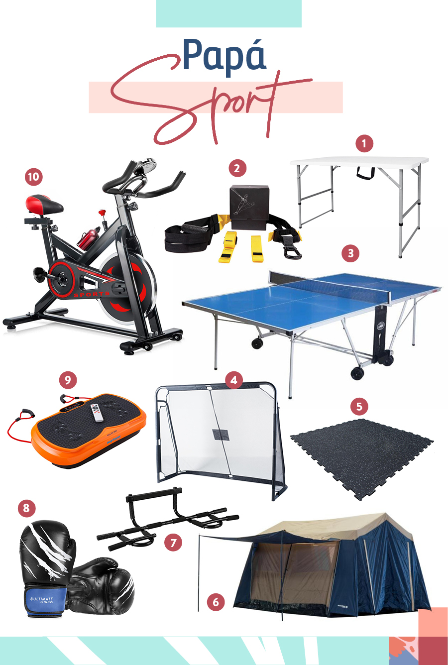 Regalos para "Papá Sport" Selección de regalos para "Papá Sport": 1-Mesa plegable tipo maleta / 2-Banda de entrenamiento suspensión / 3-Mesa de ping-pong outdoor / 4-Arco de fútbol acero / 5-Piso gimnasia / 6-Carpa cabin house / 7-Barra de ejercicios / 8-Guantes de boxeo / 9-Plataforma vibratoria / 10-Bicicleta spinning